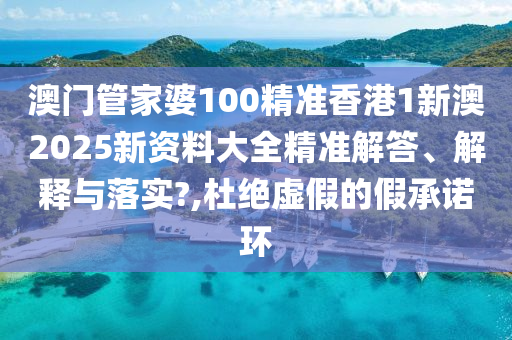 澳门管家婆100精准香港1新澳2025新资料大全精准解答、解释与落实?,杜绝虚假的假承诺环
