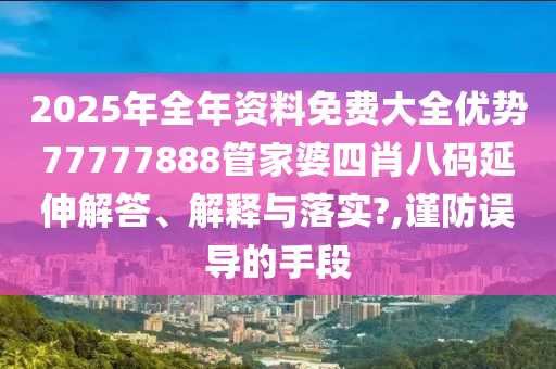 2025年全年资料免费大全优势77777888管家婆四肖八码延伸解答、解释与落实?,谨防误导的手段