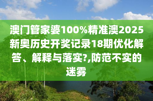 澳门管家婆100%精准澳2025新奥历史开奖记录18期优化解答、解释与落实?,防范不实的迷雾