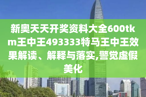 新奥天天开奖资料大全600tkm王中王493333特马王中王效果解读、解释与落实,警觉虚假美化