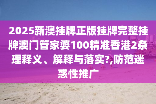 2025新澳挂牌正版挂牌完整挂牌澳门管家婆100精准香港2条理释义、解释与落实?,防范迷惑性推广