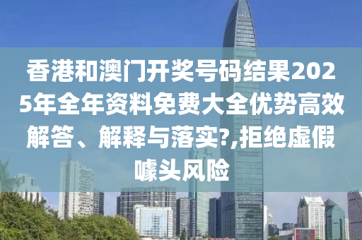 香港和澳门开奖号码结果2025年全年资料免费大全优势高效解答、解释与落实?,拒绝虚假噱头风险