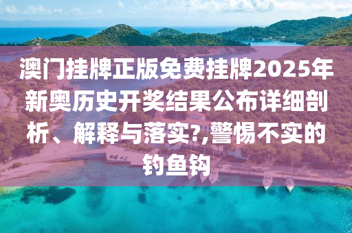 澳门挂牌正版免费挂牌2025年新奥历史开奖结果公布详细剖析、解释与落实?,警惕不实的钓鱼钩