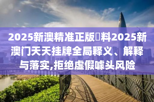 2025新澳精准正版資料2025新澳门天天挂牌全局释义、解释与落实,拒绝虚假噱头风险