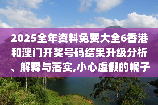 2025全年资料免费大全6香港和澳门开奖号码结果升级分析、解释与落实,小心虚假的幌子