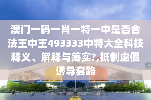 澳门一码一肖一特一中是否合法王中王493333中特大全科技释义、解释与落实?,抵制虚假诱导套路
