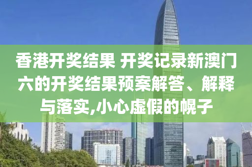 香港开奖结果 开奖记录新澳门六的开奖结果预案解答、解释与落实,小心虚假的幌子