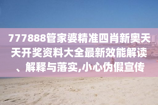 777888管家婆精准四肖新奥天天开奖资料大全最新效能解读、解释与落实,小心伪假宣传