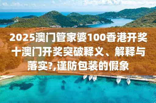 2025澳门管家婆100香港开奖十澳门开奖突破释义、解释与落实?,谨防包装的假象