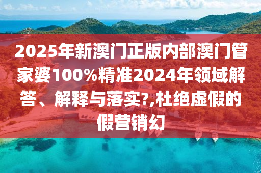 2025年新澳门正版内部澳门管家婆100%精准2024年领域解答、解释与落实?,杜绝虚假的假营销幻
