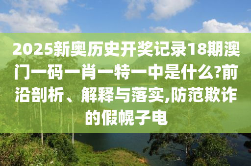 2025新奥历史开奖记录18期澳门一码一肖一特一中是什么?前沿剖析、解释与落实,防范欺诈的假幌子电