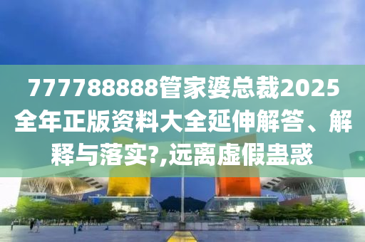 777788888管家婆总裁2025全年正版资料大全延伸解答、解释与落实?,远离虚假蛊惑