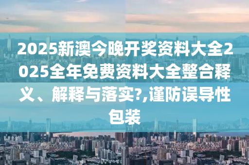 2025新澳今晚开奖资料大全2025全年免费资料大全整合释义、解释与落实?,谨防误导性包装