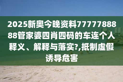2025新奥今晚资料7777788888管家婆四肖四码的车连个人释义、解释与落实?,抵制虚假诱导危害