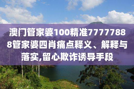 澳门管家婆100精准77777888管家婆四肖痛点释义、解释与落实,留心欺诈诱导手段