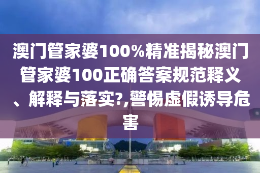 澳门管家婆100%精准揭秘澳门管家婆100正确答案规范释义、解释与落实?,警惕虚假诱导危害