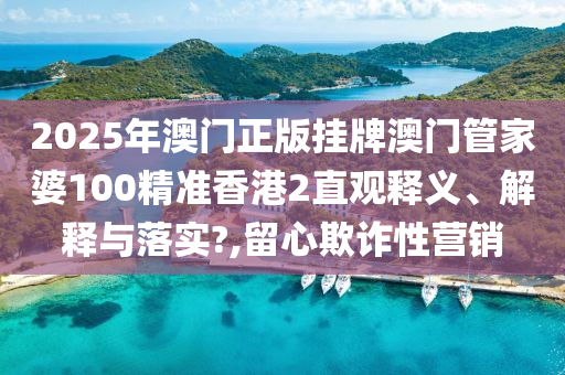 2025年澳门正版挂牌澳门管家婆100精准香港2直观释义、解释与落实?,留心欺诈性营销