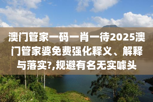 澳门管家一码一肖一待2025澳门管家婆免费强化释义、解释与落实?,规避有名无实噱头