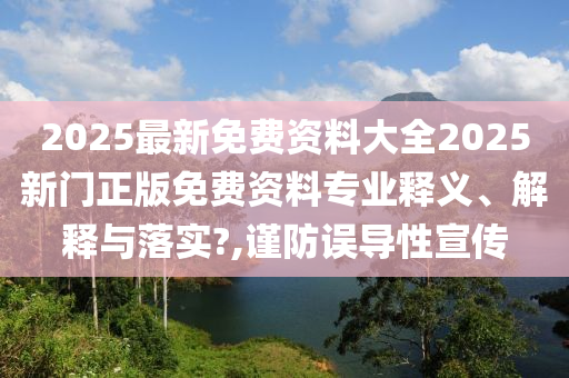 2025最新免费资料大全2025新门正版免费资料专业释义、解释与落实?,谨防误导性宣传