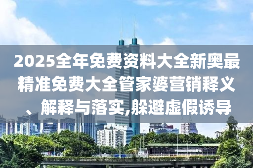2025全年免费资料大全新奥最精准免费大全管家婆营销释义、解释与落实,躲避虚假诱导