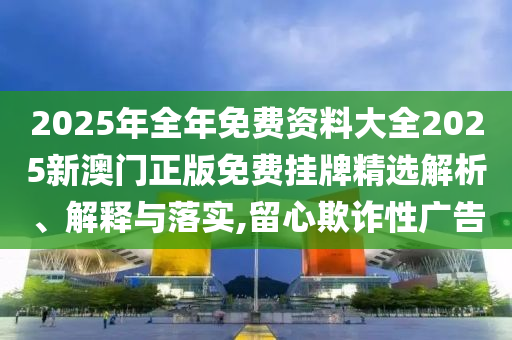 2025年全年免费资料大全2025新澳门正版免费挂牌精选解析、解释与落实,留心欺诈性广告