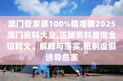 澳门管家婆100%精准确2025澳门资料大全,正版资料查询全链释义、解释与落实,抵制虚假诱导危害