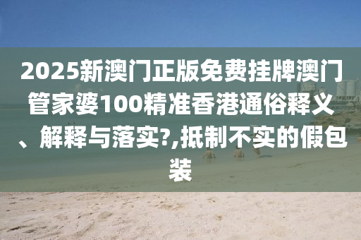 2025新澳门正版免费挂牌澳门管家婆100精准香港通俗释义、解释与落实?,抵制不实的假包装