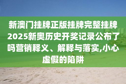 新澳门挂牌正版挂牌完整挂牌2025新奥历史开奖记录公布了吗营销释义、解释与落实,小心虚假的陷阱