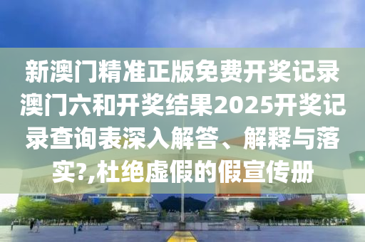 新澳门精准正版免费开奖记录澳门六和开奖结果2025开奖记录查询表深入解答、解释与落实?,杜绝虚假的假宣传册