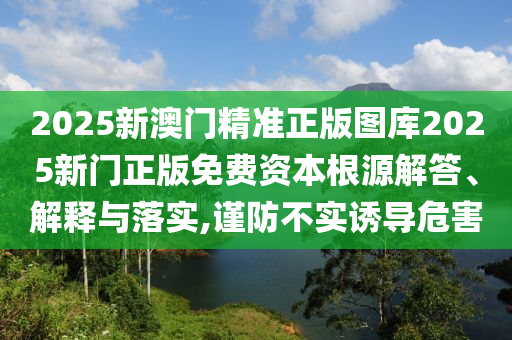 2025新澳门精准正版图库2025新门正版免费资本根源解答、解释与落实,谨防不实诱导危害