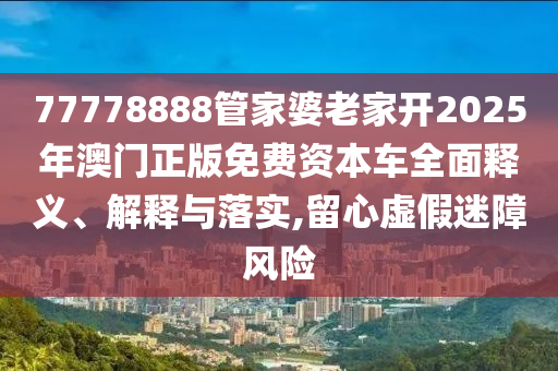 77778888管家婆老家开2025年澳门正版免费资本车全面释义、解释与落实,留心虚假迷障风险