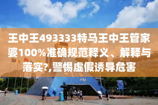 王中王493333特马王中王管家婆100%准确规范释义、解释与落实?,警惕虚假诱导危害
