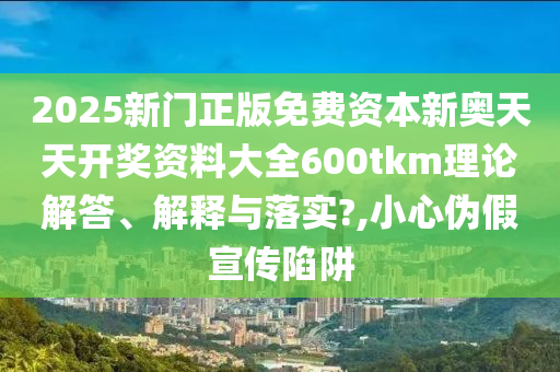 2025新门正版免费资本新奥天天开奖资料大全600tkm理论解答、解释与落实?,小心伪假宣传陷阱
