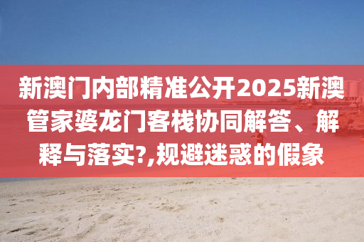 新澳门内部精准公开2025新澳管家婆龙门客栈协同解答、解释与落实?,规避迷惑的假象