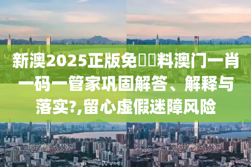 新澳2025正版免費資料澳门一肖一码一管家巩固解答、解释与落实?,留心虚假迷障风险
