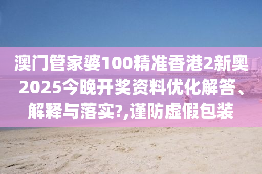 澳门管家婆100精准香港2新奥2025今晚开奖资料优化解答、解释与落实?,谨防虚假包装