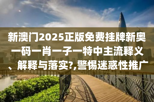 新澳门2025正版免费挂牌新奥一码一肖一子一特中主流释义、解释与落实?,警惕迷惑性推广