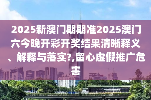 2025新澳门期期准2025澳门六今晚开彩开奖结果清晰释义、解释与落实?,留心虚假推广危害