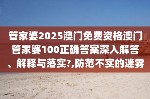 管家婆2025澳门免费资格澳门管家婆100正确答案深入解答、解释与落实?,防范不实的迷雾