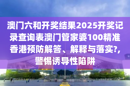 澳门六和开奖结果2025开奖记录查询表澳门管家婆100精准香港预防解答、解释与落实?,警惕诱导性陷阱