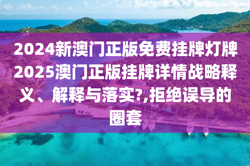 2024新澳门正版免费挂牌灯牌2025澳门正版挂牌详情战略释义、解释与落实?,拒绝误导的圈套
