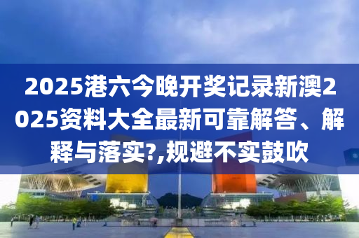 2025港六今晚开奖记录新澳2025资料大全最新可靠解答、解释与落实?,规避不实鼓吹