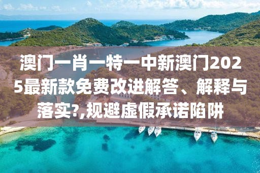 澳门一肖一特一中新澳门2025最新款免费改进解答、解释与落实?,规避虚假承诺陷阱