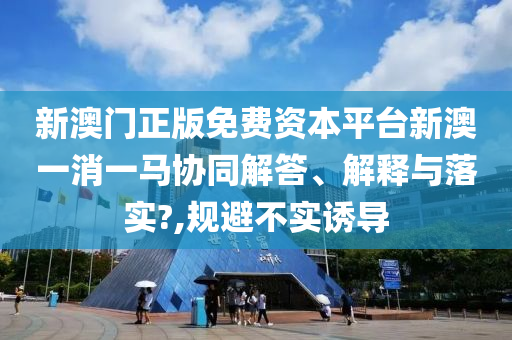 新澳门正版免费资本平台新澳一消一马协同解答、解释与落实?,规避不实诱导