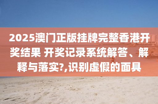 2025澳门正版挂牌完整香港开奖结果 开奖记录系统解答、解释与落实?,识别虚假的面具