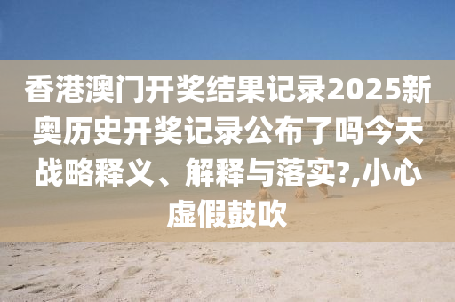 香港澳门开奖结果记录2025新奥历史开奖记录公布了吗今天战略释义、解释与落实?,小心虚假鼓吹