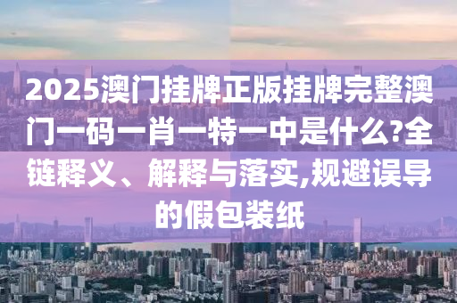 2025澳门挂牌正版挂牌完整澳门一码一肖一特一中是什么?全链释义、解释与落实,规避误导的假包装纸
