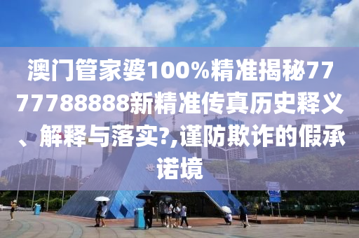 澳门管家婆100%精准揭秘7777788888新精准传真历史释义、解释与落实?,谨防欺诈的假承诺境