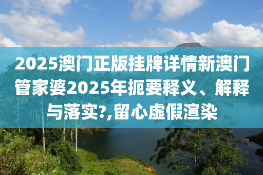 2025澳门正版挂牌详情新澳门管家婆2025年扼要释义、解释与落实?,留心虚假渲染