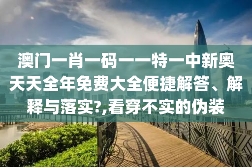 澳门一肖一码一一特一中新奥天天全年免费大全便捷解答、解释与落实?,看穿不实的伪装
